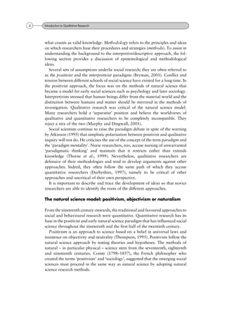 what counts as valid knowledge. Methodology refers to the principles and ideas
on which researchers base their procedures and strategies (methods). To assist in
understanding the background to the interpretive/descriptive approach, the fol-
lowing section provides a discussion of epistemological and methodological
ideas.
Several sets of assumptions underlie social research; they are often referred to
as the positivist and the interpretivist paradigms (Bryman, 2001). Conflict and
tension between different schools of social science have existed for a long time. In
the positivist approach, the focus was on the methods of natural science that
became a model for early social sciences such as psychology and later sociology.
Interpretivists stressed that human beings differ from the material world and the
distinction between humans and matter should be mirrored in the methods of
investigation. Qualitative research was critical of the natural science model.
Many researchers hold a `separatist' position and believe the worldviews of
qualitative and quantitative researchers to be completely incompatible. They
reject a mix of the two (Murphy and Dingwall, 2001).
Social scientists continue to raise the paradigm debate in spite of the warning
by Atkinson (1995) that simplistic polarisation between positivist and qualitative
inquiry will not do. He criticises the use of the concept of the term paradigm and
the `paradigm mentality'. Nurse researchers, too, accuse nursing of unwarranted
`paradigmatic thinking' and maintain that it restricts rather than extends
knowledge (Thorne et al., 1999). Nevertheless, qualitative researchers are
defensive of their methodologies and tend to develop arguments against other
approaches. Indeed, they often follow the same path of which they accuse
quantitative researchers (Darbyshire, 1997), namely to be critical of other
approaches and uncritical of their own perspective.
It is important to describe and trace the development of ideas so that novice
researchers are able to identify the roots of the different approaches.
The natural science model: positivism, objectivism or naturalism
From the nineteenth century onwards, the traditional and favoured approaches to
social and behavioural research were quantitative. Quantitative research has its
base in the positivist and early natural science paradigm that has influenced social
science throughout the nineteenth and the first half of the twentieth century.
Positivism is an approach to science based on a belief in universal laws and
insistence on objectivity and neutrality (Thompson, 1995). Positivists follow the
natural science approach by testing theories and hypotheses. The methods of
natural ± in particular physical ± science stem from the seventeenth, eighteenth
and nineteenth centuries. Comte (1798±1857), the French philosopher who
created the terms `positivism' and `sociology', suggested that the emerging social
sciences must proceed in the same way as natural science by adopting natural
science research methods.
4 Introduction to Qualitative Research
 