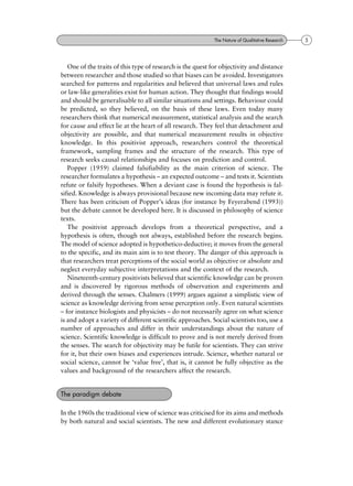 One of the traits of this type of research is the quest for objectivity and distance
between researcher and those studied so that biases can be avoided. Investigators
searched for patterns and regularities and believed that universal laws and rules
or law-like generalities exist for human action. They thought that findings would
and should be generalisable to all similar situations and settings. Behaviour could
be predicted, so they believed, on the basis of these laws. Even today many
researchers think that numerical measurement, statistical analysis and the search
for cause and effect lie at the heart of all research. They feel that detachment and
objectivity are possible, and that numerical measurement results in objective
knowledge. In this positivist approach, researchers control the theoretical
framework, sampling frames and the structure of the research. This type of
research seeks causal relationships and focuses on prediction and control.
Popper (1959) claimed falsifiability as the main criterion of science. The
researcher formulates a hypothesis ± an expected outcome ± and tests it. Scientists
refute or falsify hypotheses. When a deviant case is found the hypothesis is fal-
sified. Knowledge is always provisional because new incoming data may refute it.
There has been criticism of Popper's ideas (for instance by Feyerabend (1993))
but the debate cannot be developed here. It is discussed in philosophy of science
texts.
The positivist approach develops from a theoretical perspective, and a
hypothesis is often, though not always, established before the research begins.
The model of science adopted is hypothetico-deductive; it moves from the general
to the specific, and its main aim is to test theory. The danger of this approach is
that researchers treat perceptions of the social world as objective or absolute and
neglect everyday subjective interpretations and the context of the research.
Nineteenth-century positivists believed that scientific knowledge can be proven
and is discovered by rigorous methods of observation and experiments and
derived through the senses. Chalmers (1999) argues against a simplistic view of
science as knowledge deriving from sense perception only. Even natural scientists
± for instance biologists and physicists ± do not necessarily agree on what science
is and adopt a variety of different scientific approaches. Social scientists too, use a
number of approaches and differ in their understandings about the nature of
science. Scientific knowledge is difficult to prove and is not merely derived from
the senses. The search for objectivity may be futile for scientists. They can strive
for it, but their own biases and experiences intrude. Science, whether natural or
social science, cannot be `value free', that is, it cannot be fully objective as the
values and background of the researchers affect the research.
In the 1960s the traditional view of science was criticised for its aims and methods
by both natural and social scientists. The new and different evolutionary stance
The paradigm debate
5The Nature of Qualitative Research
 