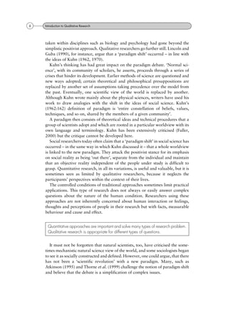 taken within disciplines such as biology and psychology had gone beyond the
simplistic positivist approach. Qualitative researchers go further still. Lincoln and
Guba (1990), for instance, argue that a `paradigm shift' occurred ± in line with
the ideas of Kuhn (1962, 1970).
Kuhn's thinking has had great impact on the paradigm debate. `Normal sci-
ence', with its community of scholars, he asserts, proceeds through a series of
crises that hinder its development. Earlier methods of science are questioned and
new ways adopted; certain theoretical and philosophical presuppositions are
replaced by another set of assumptions taking precedence over the model from
the past. Eventually, one scientific view of the world is replaced by another.
Although Kuhn wrote mainly about the physical sciences, writers have used his
work to draw analogies with the shift in the ideas of social science. Kuhn's
(1962:162) definition of paradigm is `entire constellation of beliefs, values,
techniques, and so on, shared by the members of a given community'.
A paradigm then consists of theoretical ideas and technical procedures that a
group of scientists adopt and which are rooted in a particular worldview with its
own language and terminology. Kuhn has been extensively criticised (Fuller,
2000) but the critique cannot be developed here.
Social researchers today often claim that a `paradigm shift' in social science has
occurred ± in the same way in which Kuhn discussed it ± that a whole worldview
is linked to the new paradigm. They attack the positivist stance for its emphasis
on social reality as being `out there', separate from the individual and maintain
that an objective reality independent of the people under study is difficult to
grasp. Quantitative research, in all its variations, is useful and valuable, but it is
sometimes seen as limited by qualitative researchers, because it neglects the
participants' perspectives within the context of their lives.
The controlled conditions of traditional approaches sometimes limit practical
applications. This type of research does not always or easily answer complex
questions about the nature of the human condition. Researchers using these
approaches are not inherently concerned about human interaction or feelings,
thoughts and perceptions of people in their research but with facts, measurable
behaviour and cause and effect.
It must not be forgotten that natural scientists, too, have criticised the some-
times mechanistic natural science view of the world, and some sociologists began
to see it as socially constructed and defined. However, one could argue, that there
has not been a `scientific revolution' with a new paradigm. Many, such as
Atkinson (1995) and Thorne et al. (1999) challenge the notion of paradigm shift
and believe that the debate is a simplification of complex issues.
Quantitative approaches are important and solve many types of research problem.
Qualitative research is appropriate for different types of questions.
6 Introduction to Qualitative Research
 