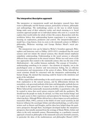 The interpretive/descriptive approach
The interpretive or interpretivist model and descriptive research have their
roots in philosophy and the human sciences, particularly in history, philosophy
and anthropology. The methodology centres on the way in which human
beings make sense of their subjective reality and attach meaning to it. Social
scientists approach people not as individual entities who exist in a vacuum but
explore their world within the whole of their life context. Researchers with this
worldview believe that understanding human experiences is as important as
focusing on explanation, prediction and control. The interpretive/descriptive
model has a long history, from its roots in the nineteenth century to Dilthey's
philosophy, Weberian sociology and George Herbert Mead's social psy-
chology.
The interpretivist view can be linked to Weber's Verstehen approach. Philo-
sophers and historians such as Dilthey (1833±1911) considered that the social
sciences need not imitate the natural sciences; they should instead emphasise
empathetic understanding. Understanding in the social sciences is inherently
different from explanation in the natural sciences. Weber was well aware of the
two approaches that existed in the nineteenth century (this was the time of the
Methodenstreit ± the conflict between methods). The concept of Verstehen ±
understanding something in its context ± has elements of empathy, not in the
psychological sense as intuitive and non-conscious feeling, but as reflective
reconstruction and interpretation of the action of others. Weber believed that
social scientists should be concerned with the interpretive understanding of
human beings. He claimed that meaning could be found in the intentions and
goals of the individual.
Weber argued that understanding in the social sciences is inherently different
from explanation in the natural sciences, and he differentiates between the
nomothetic, rule-governed methods of the latter and idiographic methods that are
not linked to the general laws of nature but to the actions of human beings.
Weber believed that numerically measured probability is quantitative only, and
he wanted to stress that social science concerns itself with the qualitative. We
should treat the people we study, he advised, `as if they were human beings' and
try to gain access to their experiences and perceptions by listening to them and
observing them. Although Weber did not have a direct impact on early qualitative
researchers (Platt, 1985), contrary to the beliefs of some social scientists, he did
however influence the sociologist SchuÈtz and ethnomethodology, as well as later
writers such as Denzin and Douglas, and his ideas have helped shape the quali-
tative perspective through them. Sociologists developed further the interpretive
perspective that initially stemmed from the writings of Mead, Weber, SchuÈtz and
others in the early twentieth century. Phenomenology as a qualitative research
approach is based on philosophy in the nineteenth and early twentieth centuries,
in particular the ideas of the mathematician and philosopher Husserl (1859±
7The Nature of Qualitative Research
 