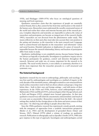 1938), and Heidegger (1889±1976) who focus on ontological questions of
meaning and lived experience.
Qualitative researchers claim that the experiences of people are essentially
context-bound, that is, they cannot be free from time and location or the mind of
the human actor. Researchers must understand the socially constructed nature of
the world and realise that values and interests become part of the research pro-
cess. Complete objectivity and neutrality are impossible to achieve; the values of
researchers and participants can become an integral part of the research (Smith,
1983); researchers are not divorced from the phenomenon under study. This
means reflexivity on their part; they must take into account their own position in
the setting and situation, as the researcher is the main research tool. Language
itself is context-bound and depends on the researchers' and informants' values
and social location. Detailed replication or duplication of a piece of research is
impossible because the research relationship, history and location of participants
differ from study to study.
Qualitative methodology is not completely precise, because human beings do
not always act logically or predictably. Investigators in qualitative inquiry turn to
the human participants for guidance, control and direction throughout the
research. Structure and order are, of course, important for the research to be
scientific. The social world, however, is not orderly or systematic; therefore it is
all the more important that the researcher proceeds in a well structured and
systematic way.
The historical background
Qualitative research has its roots in anthropology, philosophy and sociology. It
was first used by anthropologists and sociologists as a method of inquiry in the
early decades of the twentieth century, although it existed in a non-structured form
much earlier; researchers tried to find out about cultures and groups a long time
before then ± both in their own and foreign settings ± and told stories of their
experiences. In the 1920s and 1930s, however, social anthropologists such as
Malinowski (1922) and Mead (1935), and sociologists of the ChicagoSchool, such
as Park and Burgess (1925), adopted more focused approaches. At that time
qualitative research was still relatively unsystematic and journalistic (and much of
it is now seen as unscientific). Researchers reported from the field ± the natural
settings they studied, be they foreign places or the slums and street corners of their
own cities ± by observing and talking to people about their lives.
Since the 1960s qualitative research has experienced a steady growth, starting
with the emergence of approaches from a symbolic interactionist perspective
(Becker et al., 1961) and the development of grounded theory (Glaser and
Strauss, 1967). Filstead (1970) edited a volume of readings on qualitative
research. Publications in ethnography such as Spradley's books (1979, 1980) also
gave impetus to this type of approach. Sociologists and anthropologists carried
8 Introduction to Qualitative Research
 