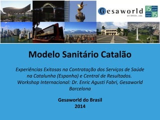 Gesaworld do Brasil
2014
Modelo Sanitário Catalão
Experiências Exitosas na Contratação dos Serviços de Saúde
na Catalunha (Espanha) e Central de Resultados.
Workshop Internacional: Dr. Enric Agusti Fabri, Gesaworld
Barcelona
 