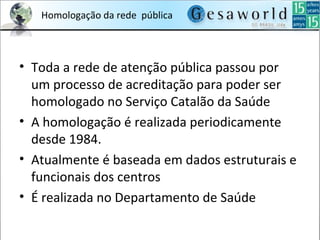 Homologação da rede pública
• Toda a rede de atenção pública passou por
um processo de acreditação para poder ser
homologado no Serviço Catalão da Saúde
• A homologação é realizada periodicamente
desde 1984.
• Atualmente é baseada em dados estruturais e
funcionais dos centros
• É realizada no Departamento de Saúde
 