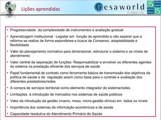 Lições aprendidas
• Progressividade  da complexidade de instrumentos e avaliação gradual
• Aprendizagem institucional : Legislar em  função do aprendido e não esperar que a 
reforma se realize de forma espontânea e busca de Consenso, adaptabilidade e 
flexibilidade
• Valor do planejamento normativo para dimensionar, estruturar o sistema e os níveis de 
atendimento
• Valor central da separação de funções: Responsabilizar e envolver os diferentes agentes 
do sistema na prestação eficiente dos serviços de saúde 
• Papel fundamental do contrato como ferramenta básica de transmissão dos objetivos da 
política de saúde e de  regulação assim como base para o controle e avaliação dos 
diferentes prestadores/redes
• A compra de serviços territorial como elemento integrador do sistema/redes
• Limitações  à introdução de mercados nos sistemas de saúde públicos
• Valor da introdução da gestão (macro, meso, micro-gestão clínica) em  todos os níveis
• Importância dos sistemas de informação econômicos e de saúde 
• Capacidade resolutiva do Atendimento Primário de Saúde
 