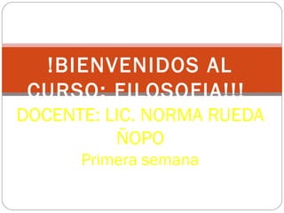 !BIENVENIDOS AL
CURSO: FILOSOFIA!!!
DOCENTE: LIC. NORMA RUEDA
ÑOPO
Primera semana
 