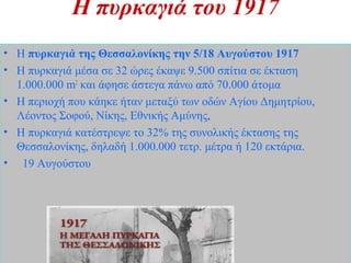 Η πυρκαγιά του 1917
• Η πυρκαγιά της Θεσσαλονίκης την 5/18 Αυγούστου 1917
• Η πυρκαγιά μέσα σε 32 ώρες έκαψε 9.500 σπίτια σε έκταση
1.000.000 m2
και άφησε άστεγα πάνω από 70.000 άτομα
• Η περιοχή που κάηκε ήταν μεταξύ των οδών Αγίου Δημητρίου,
Λέοντος Σοφού, Νίκης, Εθνικής Αμύνης,
• Η πυρκαγιά κατέστρεψε το 32% της συνολικής έκτασης της
Θεσσαλονίκης, δηλαδή 1.000.000 τετρ. μέτρα ή 120 εκτάρια.
• 19 Αυγούστου
 