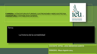 CARRERA:LICENCIATURAENTURISMO,GASTRONOMÍAYMERCADOTECNIA.
ASIGNATURA:CONTABILIDADGENERAL
Tema:
La historia de la contabilidad
DOCENTE: MTRA. LIDIA MENDOZA GARCÍA
PERIODO: Mayo-Agosto 2014
 