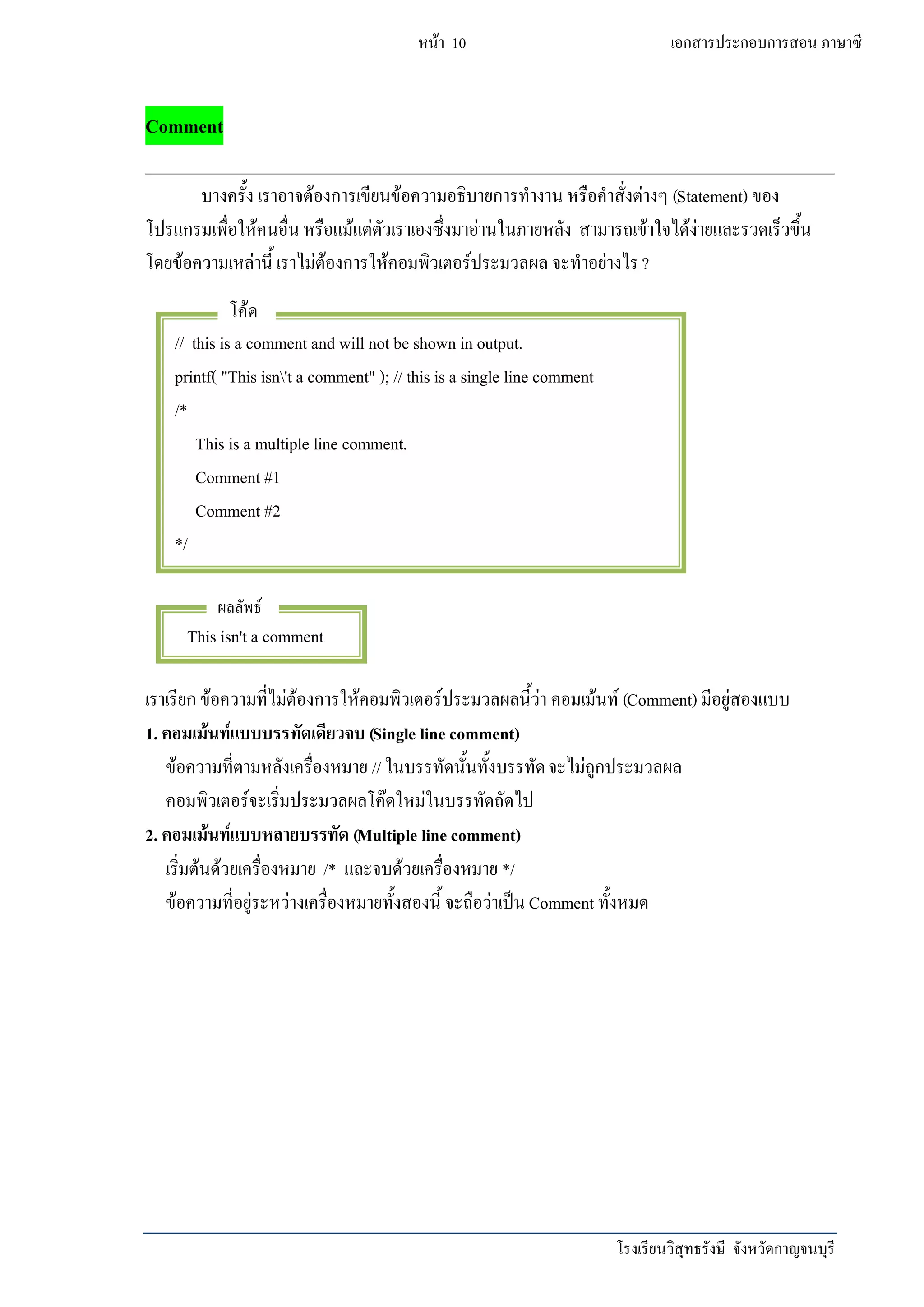 โรงเรียนวิสุทธรังษี จังหวัดกาญจนบุรี
หน้า 10 เอกสารประกอบการสอน ภาษาซี
Comment
บางครั้ง เราอาจต้องการเขียนข้อความอธิบายการทางาน หรือคาสั่งต่างๆ (Statement) ของ
โปรแกรมเพื่อให้คนอื่น หรือแม้แต่ตัวเราเองซึ่งมาอ่านในภายหลัง สามารถเข้าใจได้ง่ายและรวดเร็วขึ้น
โดยข้อความเหล่านี้ เราไม่ต้องการให้คอมพิวเตอร์ประมวลผล จะทาอย่างไร?
เราเรียก ข้อความที่ไม่ต้องการให้คอมพิวเตอร์ประมวลผลนี้ว่า คอมเม้นท์ (Comment) มีอยู่สองแบบ
1. คอมเม้นท์แบบบรรทัดเดียวจบ (Single line comment)
ข้อความที่ตามหลังเครื่องหมาย // ในบรรทัดนั้นทั้งบรรทัดจะไม่ถูกประมวลผล
คอมพิวเตอร์จะเริ่มประมวลผลโค๊ดใหม่ในบรรทัดถัดไป
2. คอมเม้นท์แบบหลายบรรทัด (Multiple line comment)
เริ่มต้นด้วยเครื่องหมาย /* และจบด้วยเครื่องหมาย */
ข้อความที่อยู่ระหว่างเครื่องหมายทั้งสองนี้ จะถือว่าเป็นComment ทั้งหมด
// this is a comment and will not be shown in output.
printf( "This isn't a comment" ); // this is a single line comment
/*
This is a multiple line comment.
Comment #1
Comment #2
*/
โค้ด
This isn't a comment
ผลลัพธ์
 
