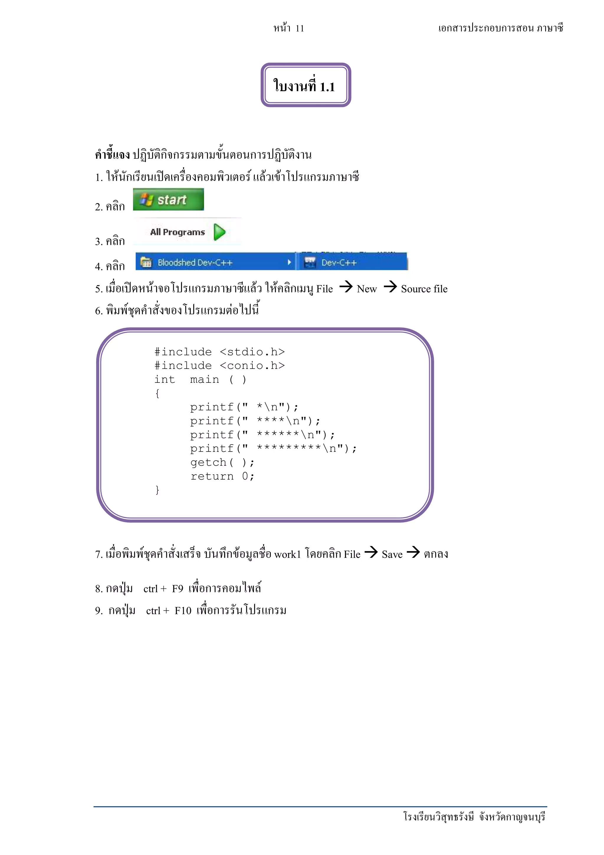 โรงเรียนวิสุทธรังษี จังหวัดกาญจนบุรี
หน้า 11 เอกสารประกอบการสอน ภาษาซี
คาชี้แจง ปฏิบัติกิจกรรมตามขั้นตอนการปฏิบัติงาน
1. ให้นักเรียนเปิดเครื่องคอมพิวเตอร์แล้วเข้าโปรแกรมภาษาซี
2. คลิก
3. คลิก
4. คลิก
5. เมื่อเปิดหน้าจอโปรแกรมภาษาซีแล้วให้คลิกเมนู File  New  Source file
6. พิมพ์ชุดคาสั่งของโปรแกรมต่อไปนี้
7. เมื่อพิมพ์ชุดคาสั่งเสร็จ บันทึกข้อมูลชื่อwork1 โดยคลิกFile  Save  ตกลง
8. กดปุ่ม ctrl + F9 เพื่อการคอมไพล์
9. กดปุ่ม ctrl + F10 เพื่อการรันโปรแกรม
ใบงานที่ 1.1
#include <stdio.h>
#include <conio.h>
int main ( )
{
printf(" *n");
printf(" ****n");
printf(" ******n");
printf(" *********n");
getch( );
return 0;
}
 