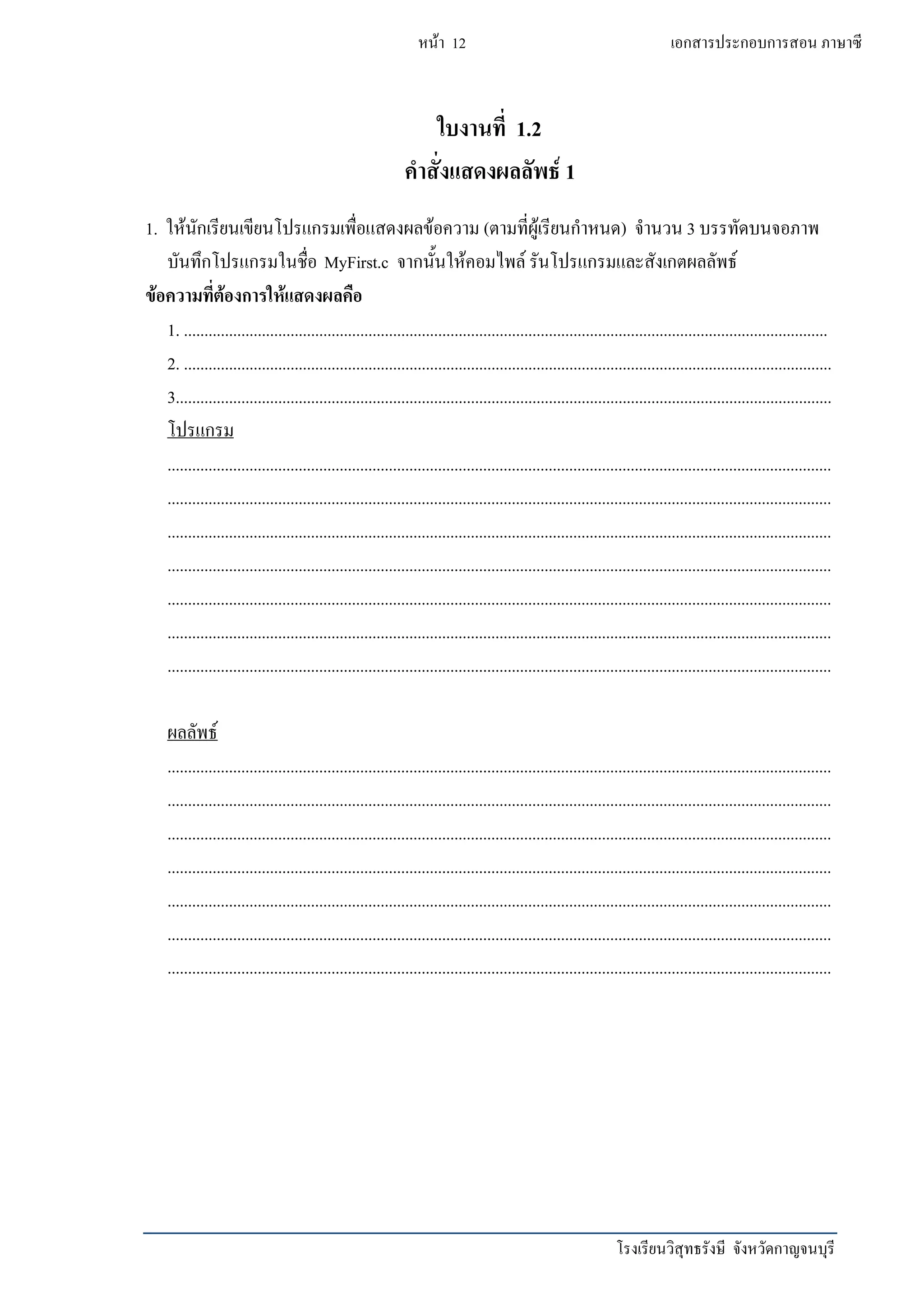 โรงเรียนวิสุทธรังษี จังหวัดกาญจนบุรี
หน้า 12 เอกสารประกอบการสอน ภาษาซี
ใบงานที่ 1.2
คาสั่งแสดงผลลัพธ์ 1
1. ให้นักเรียนเขียนโปรแกรมเพื่อแสดงผลข้อความ (ตามที่ผู้เรียนกาหนด) จานวน 3 บรรทัดบนจอภาพ
บันทึกโปรแกรมในชื่อ MyFirst.c จากนั้นให้คอมไพล์ รันโปรแกรมและสังเกตผลลัพธ์
ข้อความที่ต้องการให้แสดงผลคือ
1. .............................................................................................................................................................
2. ..............................................................................................................................................................
3................................................................................................................................................................
โปรแกรม
..................................................................................................................................................................
..................................................................................................................................................................
..................................................................................................................................................................
..................................................................................................................................................................
..................................................................................................................................................................
..................................................................................................................................................................
..................................................................................................................................................................
ผลลัพธ์
..................................................................................................................................................................
..................................................................................................................................................................
..................................................................................................................................................................
..................................................................................................................................................................
..................................................................................................................................................................
..................................................................................................................................................................
..................................................................................................................................................................
 