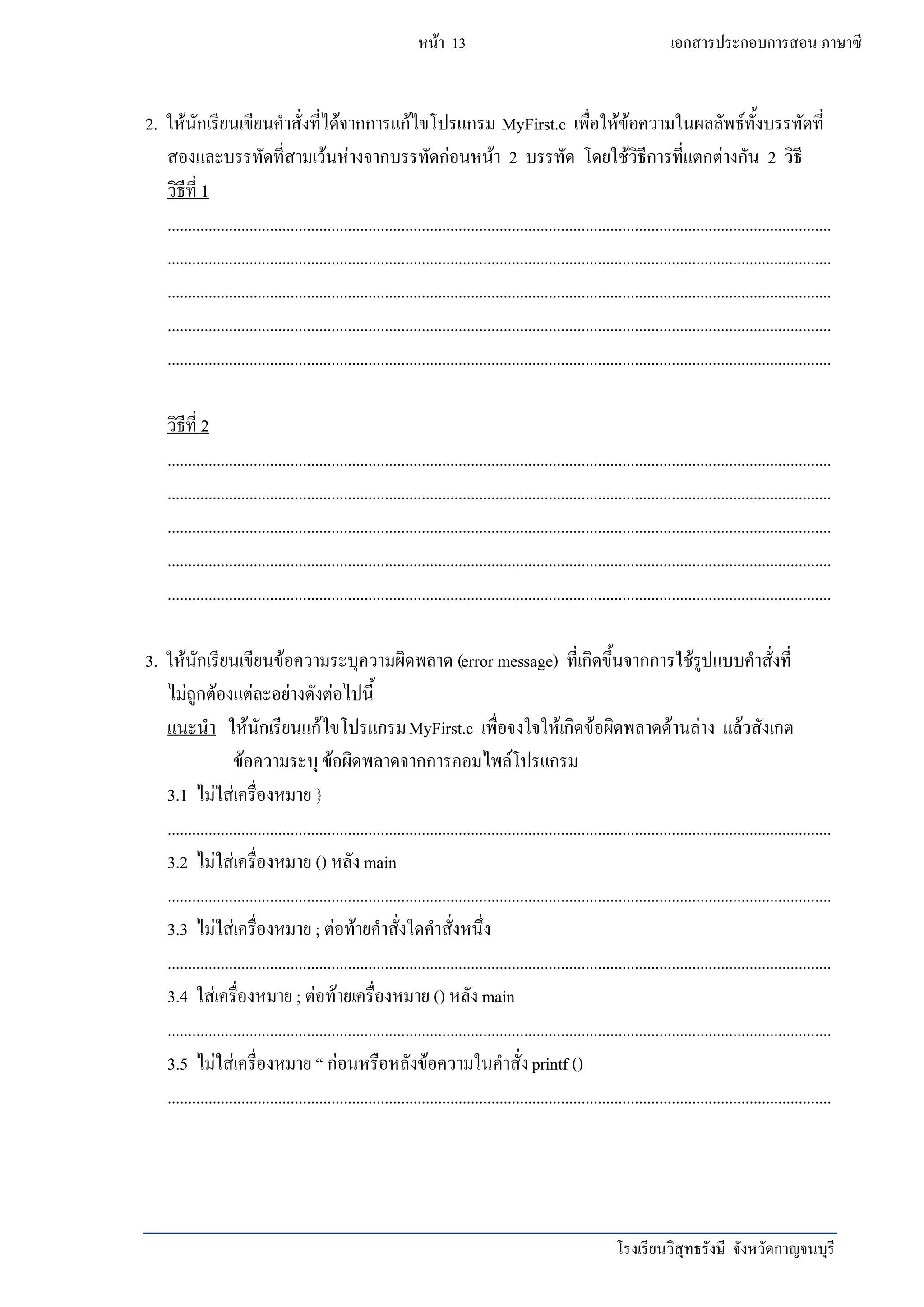 โรงเรียนวิสุทธรังษี จังหวัดกาญจนบุรี
หน้า 13 เอกสารประกอบการสอน ภาษาซี
2. ให้นักเรียนเขียนคาสั่งที่ได้จากการแก้ไขโปรแกรม MyFirst.c เพื่อให้ข้อความในผลลัพธ์ทั้งบรรทัดที่
สองและบรรทัดที่สามเว้นห่างจากบรรทัดก่อนหน้า 2 บรรทัด โดยใช้วิธีการที่แตกต่างกัน 2 วิธี
วิธีที่ 1
..................................................................................................................................................................
..................................................................................................................................................................
..................................................................................................................................................................
..................................................................................................................................................................
..................................................................................................................................................................
วิธีที่ 2
..................................................................................................................................................................
..................................................................................................................................................................
..................................................................................................................................................................
..................................................................................................................................................................
..................................................................................................................................................................
3. ให้นักเรียนเขียนข้อความระบุความผิดพลาด (error message) ที่เกิดขึ้นจากการใช้รูปแบบคาสั่งที่
ไม่ถูกต้องแต่ละอย่างดังต่อไปนี้
แนะนา ให้นักเรียนแก้ไขโปรแกรมMyFirst.c เพื่อจงใจให้เกิดข้อผิดพลาดด้านล่าง แล้วสังเกต
ข้อความระบุ ข้อผิดพลาดจากการคอมไพล์โปรแกรม
3.1 ไม่ใส่เครื่องหมาย }
..................................................................................................................................................................
3.2 ไม่ใส่เครื่องหมาย () หลังmain
..................................................................................................................................................................
3.3 ไม่ใส่เครื่องหมาย ; ต่อท้ายคาสั่งใดคาสั่งหนึ่ง
..................................................................................................................................................................
3.4 ใส่เครื่องหมาย ; ต่อท้ายเครื่องหมาย () หลังmain
..................................................................................................................................................................
3.5 ไม่ใส่เครื่องหมาย “ ก่อนหรือหลังข้อความในคาสั่งprintf ()
..................................................................................................................................................................
 
