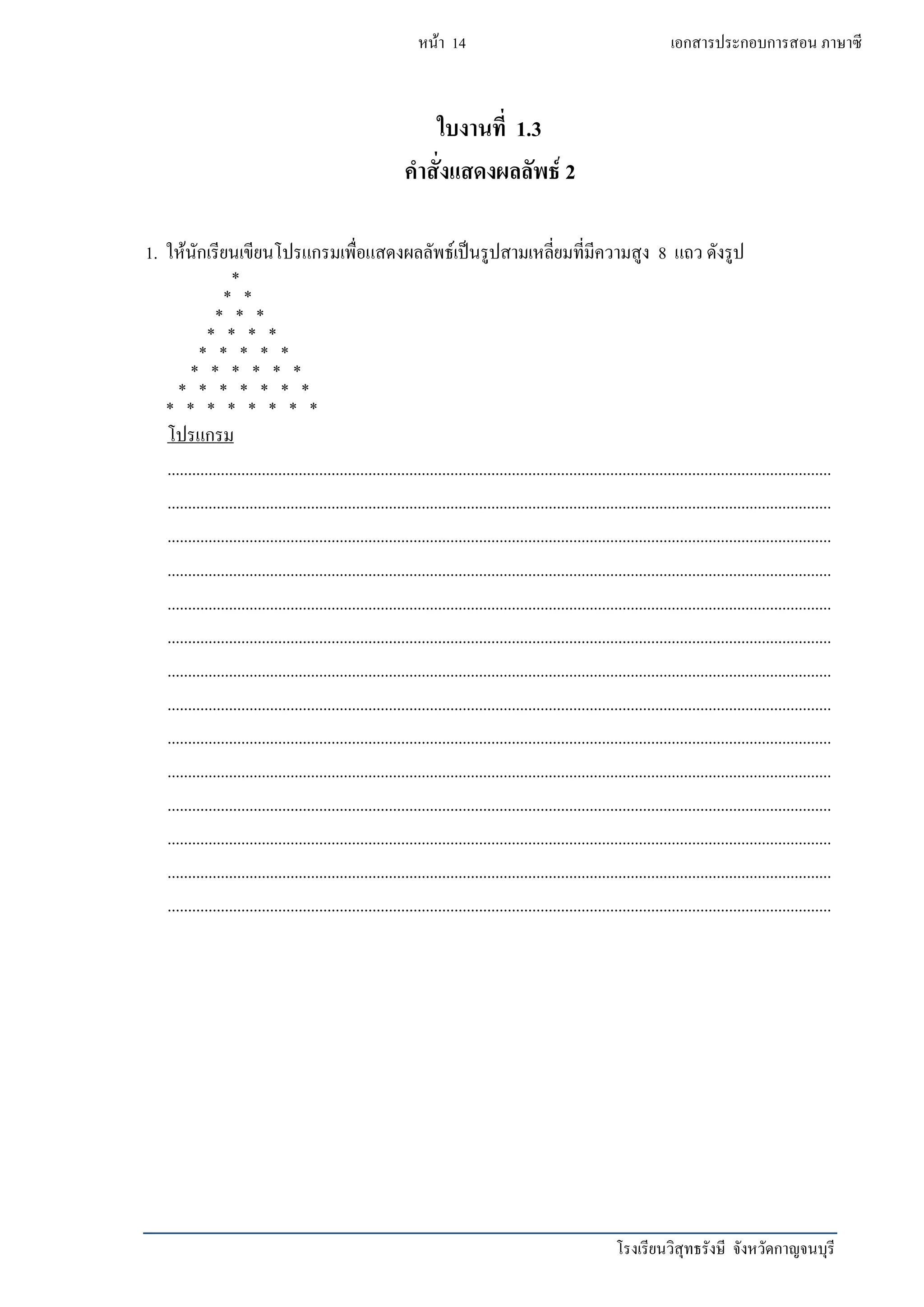 โรงเรียนวิสุทธรังษี จังหวัดกาญจนบุรี
หน้า 14 เอกสารประกอบการสอน ภาษาซี
ใบงานที่ 1.3
คาสั่งแสดงผลลัพธ์ 2
1. ให้นักเรียนเขียนโปรแกรมเพื่อแสดงผลลัพธ์เป็นรูปสามเหลี่ยมที่มีความสูง 8 แถว ดังรูป
*
* *
* * *
* * * *
* * * * *
* * * * * *
* * * * * * *
* * * * * * * *
โปรแกรม
..................................................................................................................................................................
..................................................................................................................................................................
..................................................................................................................................................................
..................................................................................................................................................................
..................................................................................................................................................................
..................................................................................................................................................................
..................................................................................................................................................................
..................................................................................................................................................................
..................................................................................................................................................................
..................................................................................................................................................................
..................................................................................................................................................................
..................................................................................................................................................................
..................................................................................................................................................................
..................................................................................................................................................................
 