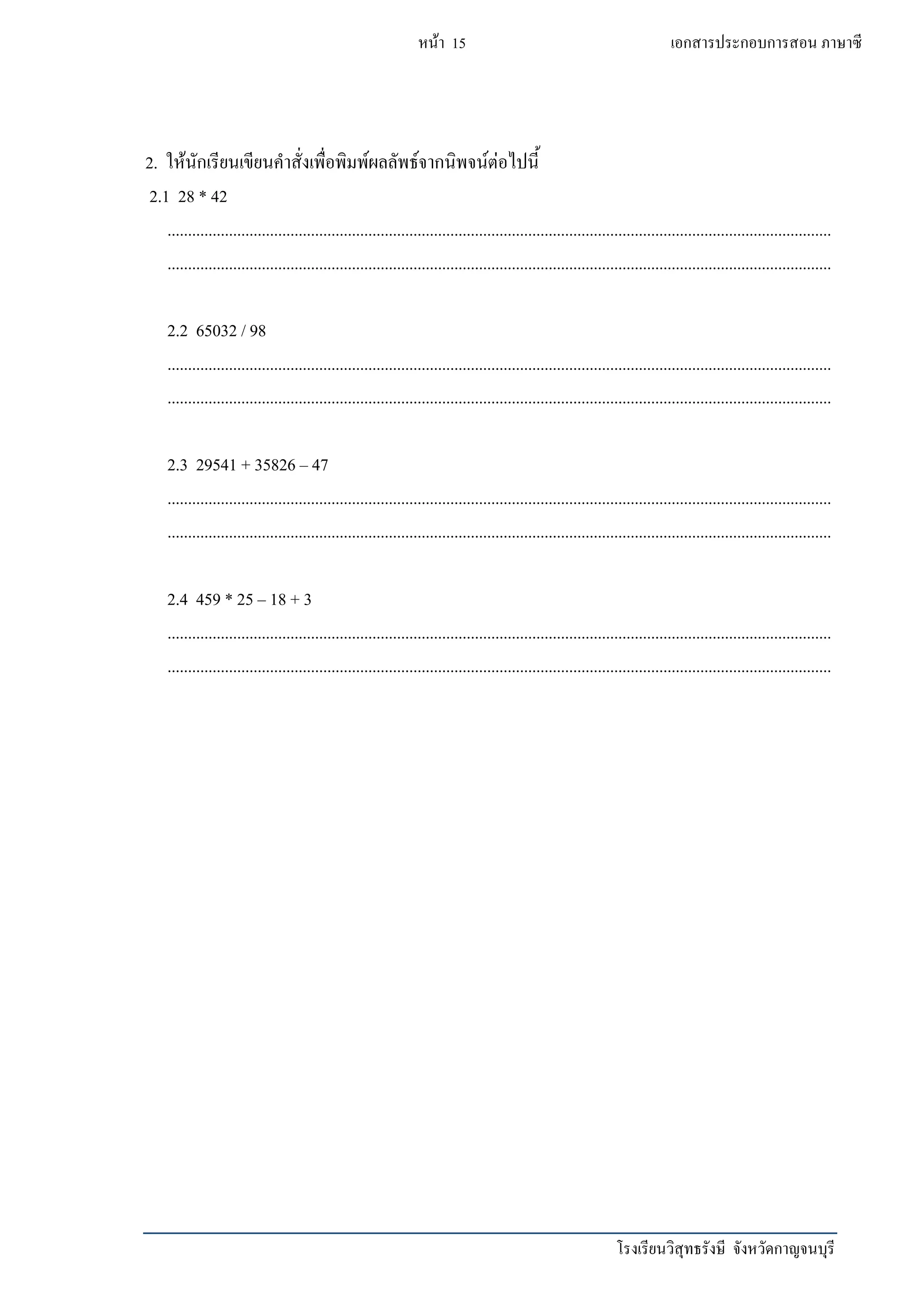 โรงเรียนวิสุทธรังษี จังหวัดกาญจนบุรี
หน้า 15 เอกสารประกอบการสอน ภาษาซี
2. ให้นักเรียนเขียนคาสั่งเพื่อพิมพ์ผลลัพธ์จากนิพจน์ต่อไปนี้
2.1 28 * 42
..................................................................................................................................................................
..................................................................................................................................................................
2.2 65032 / 98
..................................................................................................................................................................
..................................................................................................................................................................
2.3 29541 + 35826 – 47
..................................................................................................................................................................
..................................................................................................................................................................
2.4 459 * 25 – 18 + 3
..................................................................................................................................................................
..................................................................................................................................................................
 