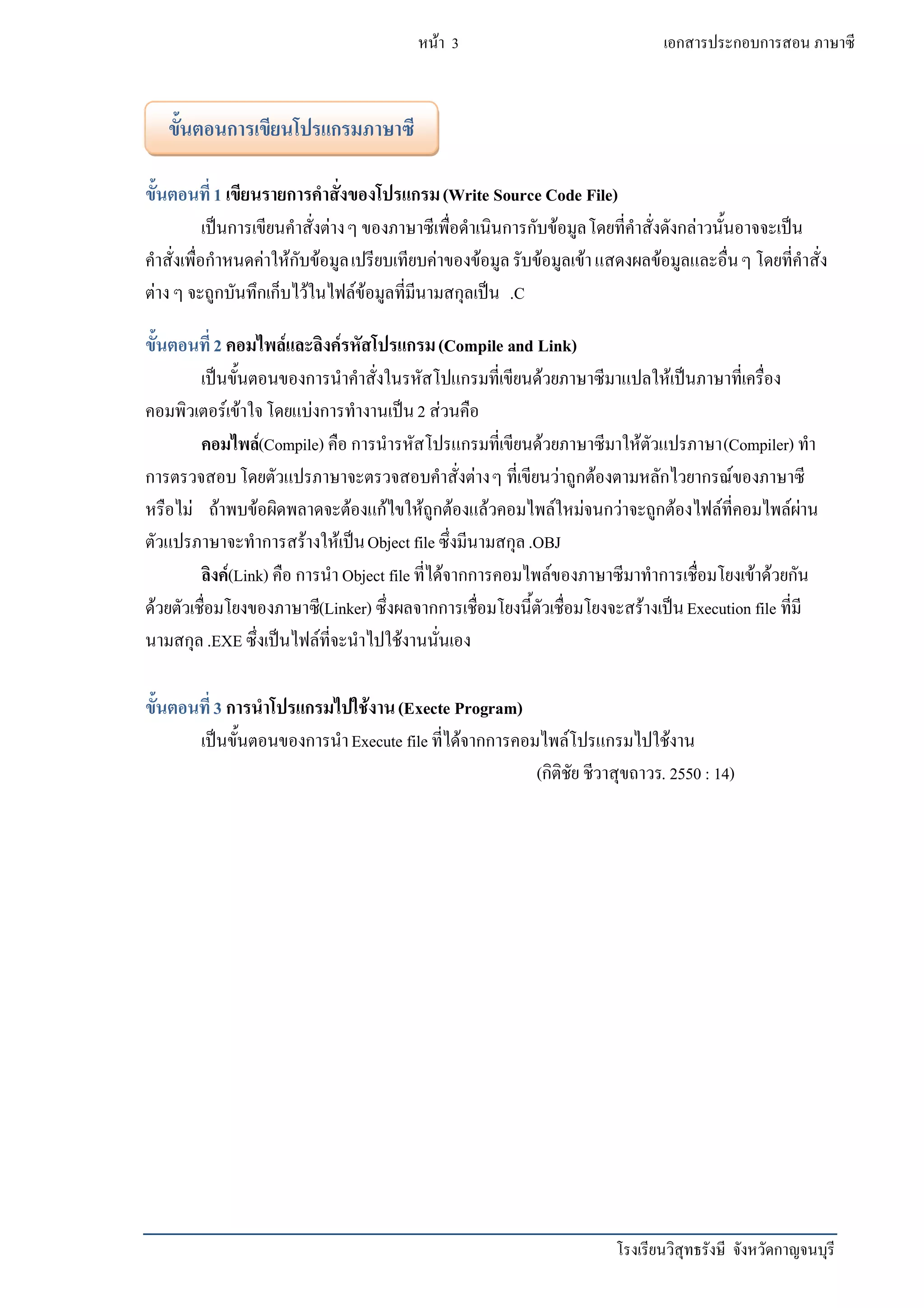 โรงเรียนวิสุทธรังษี จังหวัดกาญจนบุรี
หน้า 3 เอกสารประกอบการสอน ภาษาซี
ขั้นตอนที่1 เขียนรายการคาสั่งของโปรแกรม(Write Source Code File)
เป็นการเขียนคาสั่งต่างๆ ของภาษาซีเพื่อดาเนินการกับข้อมูลโดยที่คาสั่งดังกล่าวนั้นอาจจะเป็น
คาสั่งเพื่อกาหนดค่าให้กับข้อมูลเปรียบเทียบค่าของข้อมูลรับข้อมูลเข้าแสดงผลข้อมูลและอื่นๆ โดยที่คาสั่ง
ต่างๆ จะถูกบันทึกเก็บไว้ในไฟล์ข้อมูลที่มีนามสกุลเป็น .C
ขั้นตอนที่2 คอมไพล์และลิงค์รหัสโปรแกรม(Compile and Link)
เป็นขั้นตอนของการนาคาสั่งในรหัสโปแกรมที่เขียนด้วยภาษาซีมาแปลให้เป็นภาษาที่เครื่อง
คอมพิวเตอร์เข้าใจโดยแบ่งการทางานเป็น2 ส่วนคือ
คอมไพล์(Compile) คือ การนารหัสโปรแกรมที่เขียนด้วยภาษาซีมาให้ตัวแปรภาษา(Compiler) ทา
การตรวจสอบโดยตัวแปรภาษาจะตรวจสอบคาสั่งต่างๆ ที่เขียนว่าถูกต้องตามหลักไวยากรณ์ของภาษาซี
หรือไม่ ถ้าพบข้อผิดพลาดจะต้องแก้ไขให้ถูกต้องแล้วคอมไพล์ใหม่จนกว่าจะถูกต้องไฟล์ที่คอมไพล์ผ่าน
ตัวแปรภาษาจะทาการสร้างให้เป็นObject file ซึ่งมีนามสกุล.OBJ
ลิงค์(Link) คือ การนา Object file ที่ได้จากการคอมไพล์ของภาษาซีมาทาการเชื่อมโยงเข้าด้วยกัน
ด้วยตัวเชื่อมโยงของภาษาซี(Linker) ซึ่งผลจากการเชื่อมโยงนี้ตัวเชื่อมโยงจะสร้างเป็นExecution file ที่มี
นามสกุล.EXE ซึ่งเป็นไฟล์ที่จะนาไปใช้งานนั่นเอง
ขั้นตอนที่3 การนาโปรแกรมไปใช้งาน(Execte Program)
เป็นขั้นตอนของการนาExecute file ที่ได้จากการคอมไพล์โปรแกรมไปใช้งาน
(กิติชัย ชีวาสุขถาวร. 2550 : 14)
ขั้นตอนการเขียนโปรแกรมภาษาซี
 