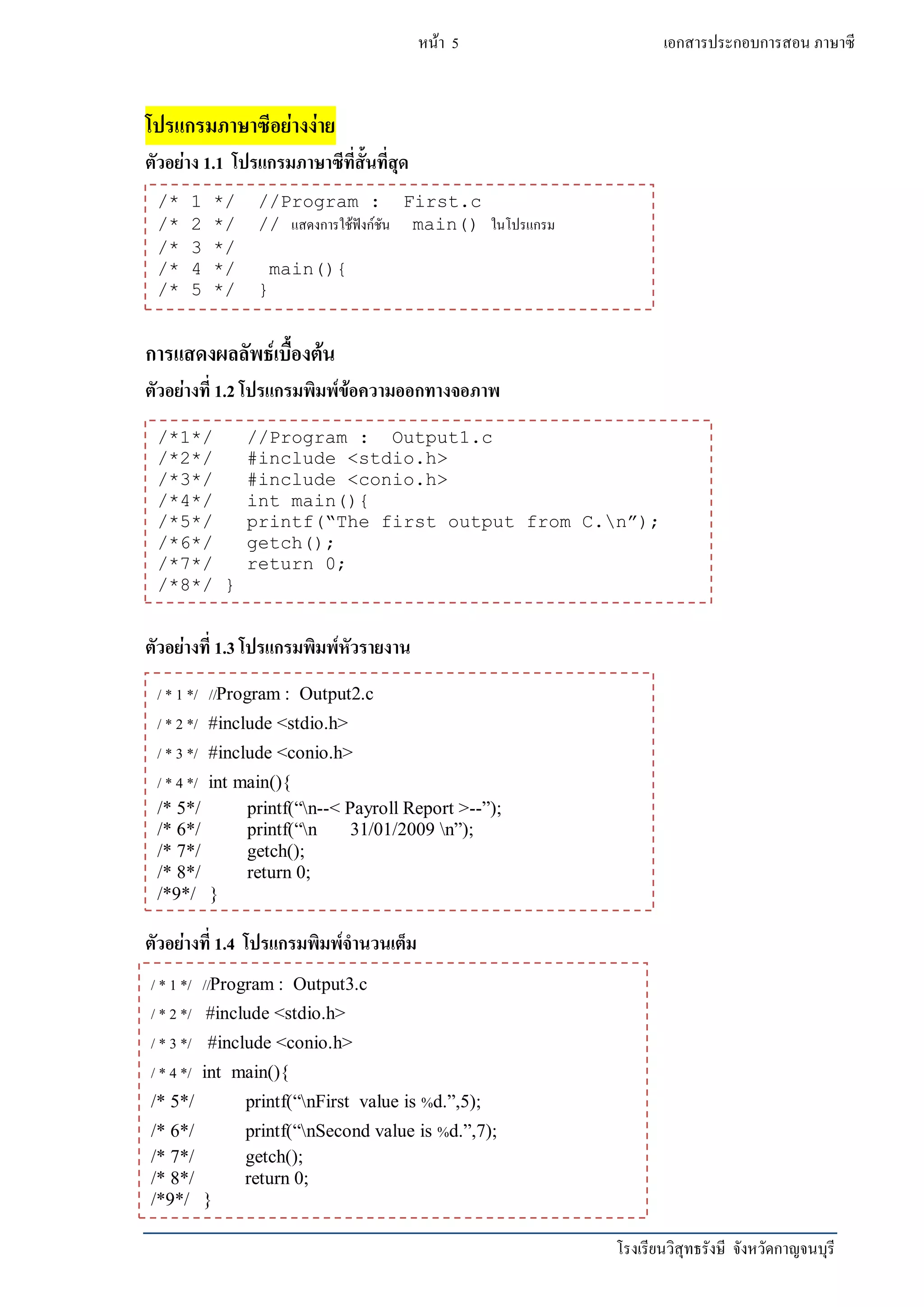 โรงเรียนวิสุทธรังษี จังหวัดกาญจนบุรี
หน้า 5 เอกสารประกอบการสอน ภาษาซี
โปรแกรมภาษาซีอย่างง่าย
ตัวอย่าง 1.1 โปรแกรมภาษาซีที่สั้นที่สุด
การแสดงผลลัพธ์เบื้องต้น
ตัวอย่างที่ 1.2 โปรแกรมพิมพ์ข้อความออกทางจอภาพ
ตัวอย่างที่ 1.3 โปรแกรมพิมพ์หัวรายงาน
ตัวอย่างที่ 1.4 โปรแกรมพิมพ์จานวนเต็ม
/* 1 */ //Program : First.c
/* 2 */ // แสดงการใช้ฟังก์ชัน main() ในโปรแกรม
/* 3 */
/* 4 */ main(){
/* 5 */ }
/*1*/ //Program : Output1.c
/*2*/ #include <stdio.h>
/*3*/ #include <conio.h>
/*4*/ int main(){
/*5*/ printf(“The first output from C.n”);
/*6*/ getch();
/*7*/ return 0;
/*8*/ }
/ * 1 */ //Program : Output2.c
/ * 2 */ #include <stdio.h>
/ * 3 */ #include <conio.h>
/ * 4 */ int main(){
/* 5*/ printf(“n--< Payroll Report >--”);
/* 6*/ printf(“n 31/01/2009 n”);
/* 7*/ getch();
/* 8*/ return 0;
/*9*/ }
/ * 1 */ //Program : Output3.c
/ * 2 */ #include <stdio.h>
/ * 3 */ #include <conio.h>
/ * 4 */ int main(){
/* 5*/ printf(“nFirst value is %d.”,5);
/* 6*/ printf(“nSecond value is %d.”,7);
/* 7*/ getch();
/* 8*/ return 0;
/*9*/ }
 