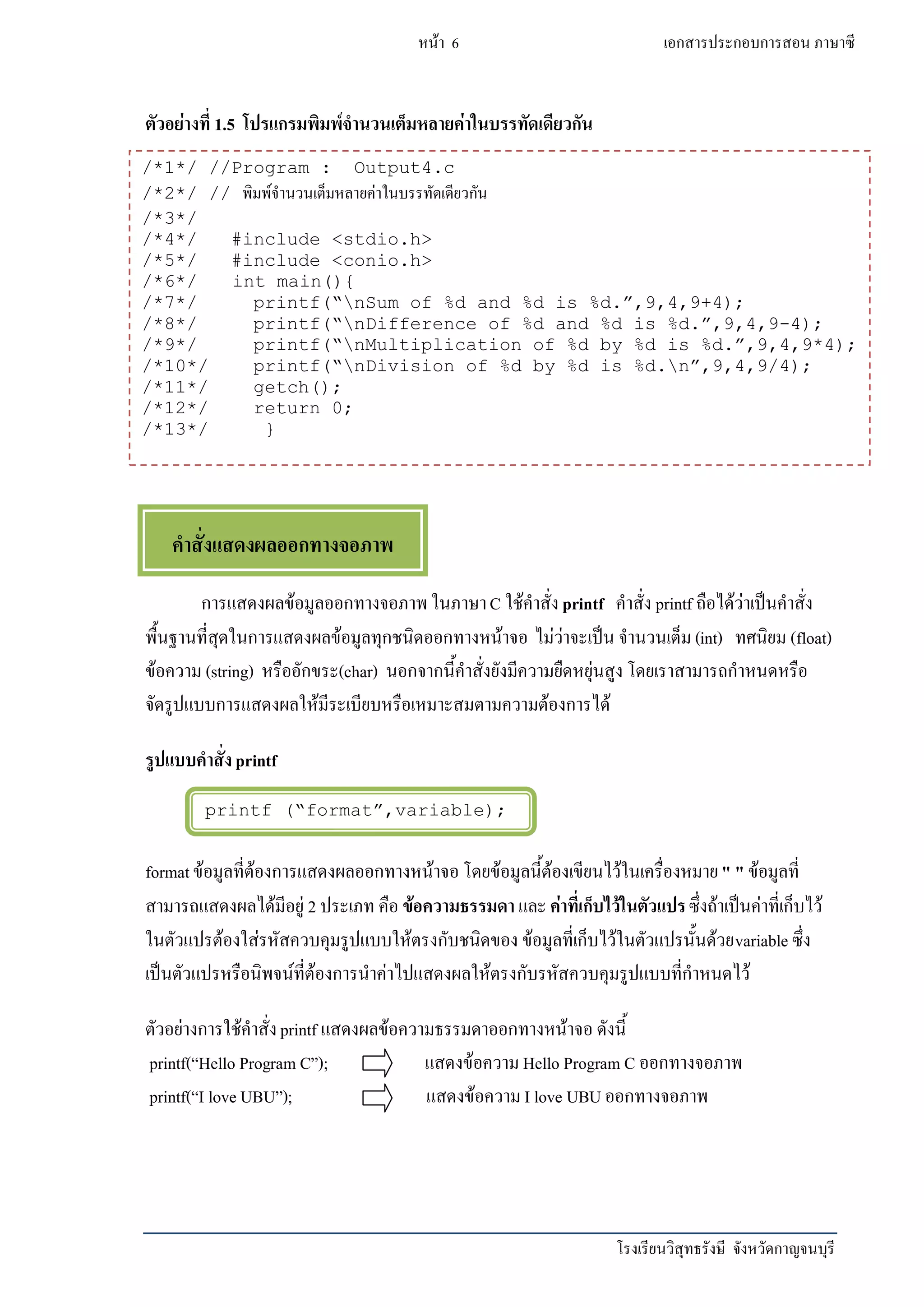 โรงเรียนวิสุทธรังษี จังหวัดกาญจนบุรี
หน้า 6 เอกสารประกอบการสอน ภาษาซี
printf (“format”,variable);
ตัวอย่างที่ 1.5 โปรแกรมพิมพ์จานวนเต็มหลายค่าในบรรทัดเดียวกัน
การแสดงผลข้อมูลออกทางจอภาพ ในภาษาC ใช้คาสั่งprintf คาสั่ง printf ถือได้ว่าเป็นคาสั่ง
พื้นฐานที่สุดในการแสดงผลข้อมูลทุกชนิดออกทางหน้าจอ ไม่ว่าจะเป็น จานวนเต็ม (int) ทศนิยม (float)
ข้อความ (string) หรืออักขระ(char) นอกจากนี้คาสั่งยังมีความยืดหยุ่นสูง โดยเราสามารถกาหนดหรือ
จัดรูปแบบการแสดงผลให้มีระเบียบหรือเหมาะสมตามความต้องการได้
รูปแบบคาสั่งprintf
formatข้อมูลที่ต้องการแสดงผลออกทางหน้าจอ โดยข้อมูลนี้ต้องเขียนไว้ในเครื่องหมาย" " ข้อมูลที่
สามารถแสดงผลได้มีอยู่ 2 ประเภท คือ ข้อความธรรมดา และค่าที่เก็บไว้ในตัวแปรซึ่งถ้าเป็นค่าที่เก็บไว้
ในตัวแปรต้องใส่รหัสควบคุมรูปแบบให้ตรงกับชนิดของ ข้อมูลที่เก็บไว้ในตัวแปรนั้นด้วยvariable ซึ่ง
เป็นตัวแปรหรือนิพจน์ที่ต้องการนาค่าไปแสดงผลให้ตรงกับรหัสควบคุมรูปแบบที่กาหนดไว้
ตัวอย่างการใช้คาสั่งprintf แสดงผลข้อความธรรมดาออกทางหน้าจอ ดังนี้
printf(“Hello Program C”); แสดงข้อความ Hello Program C ออกทางจอภาพ
printf(“I love UBU”); แสดงข้อความ I love UBU ออกทางจอภาพ
/*1*/ //Program : Output4.c
/*2*/ // พิมพ์จานวนเต็มหลายค่าในบรรทัดเดียวกัน
/*3*/
/*4*/ #include <stdio.h>
/*5*/ #include <conio.h>
/*6*/ int main(){
/*7*/ printf(“nSum of %d and %d is %d.”,9,4,9+4);
/*8*/ printf(“nDifference of %d and %d is %d.”,9,4,9-4);
/*9*/ printf(“nMultiplication of %d by %d is %d.”,9,4,9*4);
/*10*/ printf(“nDivision of %d by %d is %d.n”,9,4,9/4);
/*11*/ getch();
/*12*/ return 0;
/*13*/ }
คาสั่งแสดงผลออกทางจอภาพ
 