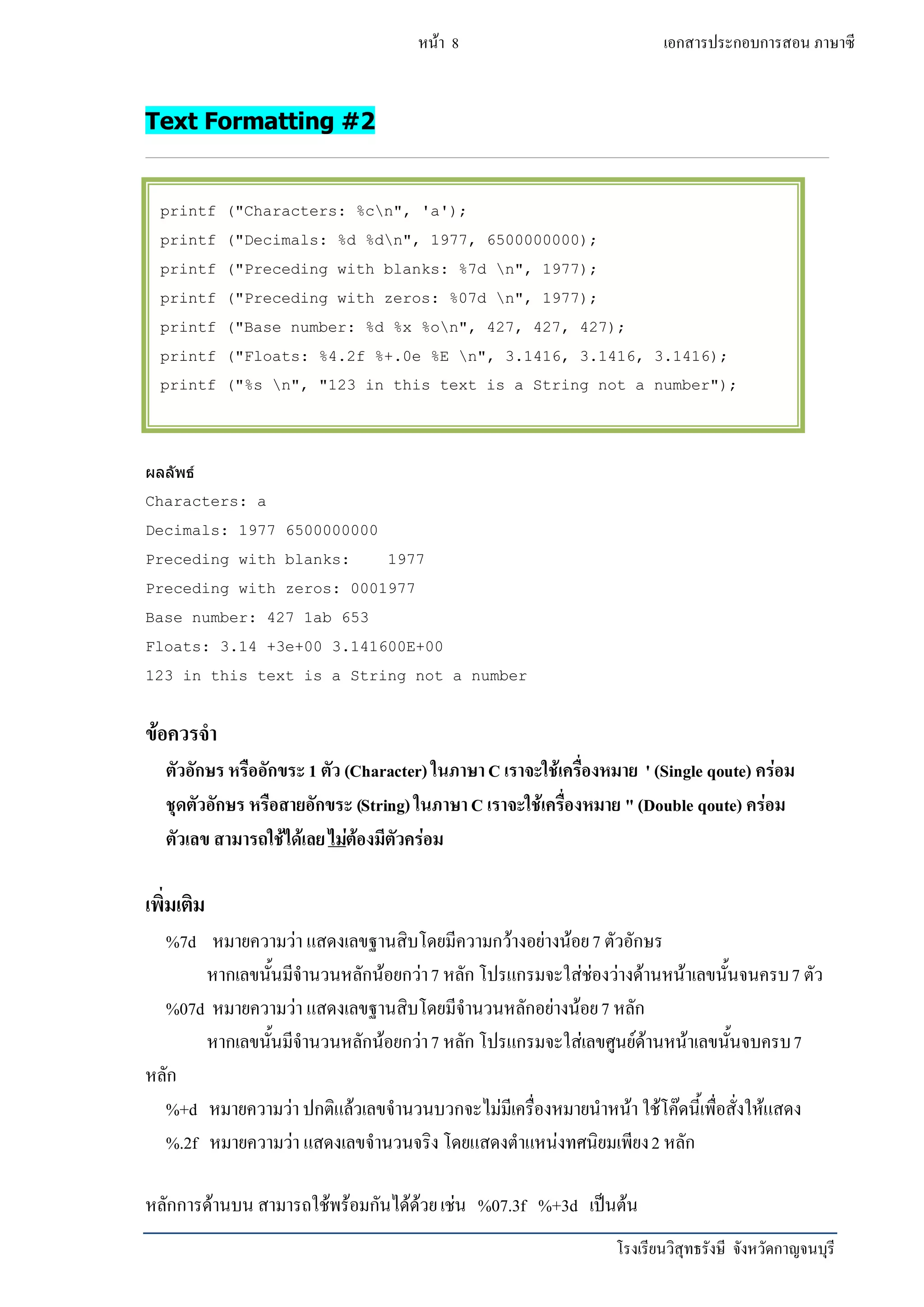 โรงเรียนวิสุทธรังษี จังหวัดกาญจนบุรี
หน้า 8 เอกสารประกอบการสอน ภาษาซี
Text Formatting #2
ผลลัพธ์
Characters: a
Decimals: 1977 6500000000
Preceding with blanks: 1977
Preceding with zeros: 0001977
Base number: 427 1ab 653
Floats: 3.14 +3e+00 3.141600E+00
123 in this text is a String not a number
ข้อควรจา
ตัวอักษรหรืออักขระ1 ตัว (Character) ในภาษาC เราจะใช้เครื่องหมาย ' (Single qoute) คร่อม
ชุดตัวอักษร หรือสายอักขระ (String) ในภาษาC เราจะใช้เครื่องหมาย "(Double qoute) คร่อม
ตัวเลข สามารถใช้ได้เลยไม่ต้องมีตัวคร่อม
เพิ่มเติม
%7d หมายความว่า แสดงเลขฐานสิบโดยมีความกว้างอย่างน้อย7 ตัวอักษร
หากเลขนั้นมีจานวนหลักน้อยกว่า7 หลัก โปรแกรมจะใส่ช่องว่างด้านหน้าเลขนั้นจนครบ7 ตัว
%07d หมายความว่า แสดงเลขฐานสิบโดยมีจานวนหลักอย่างน้อย7 หลัก
หากเลขนั้นมีจานวนหลักน้อยกว่า7 หลัก โปรแกรมจะใส่เลขศูนย์ด้านหน้าเลขนั้นจบครบ7
หลัก
%+d หมายความว่า ปกติแล้วเลขจานวนบวกจะไม่มีเครื่องหมายนาหน้า ใช้โค๊ดนี้เพื่อสั่งให้แสดง
%.2f หมายความว่า แสดงเลขจานวนจริง โดยแสดงตาแหน่งทศนิยมเพียง2 หลัก
หลักการด้านบน สามารถใช้พร้อมกันได้ด้วยเช่น %07.3f %+3d เป็นต้น
printf ("Characters: %cn", 'a');
printf ("Decimals: %d %dn", 1977, 6500000000);
printf ("Preceding with blanks: %7d n", 1977);
printf ("Preceding with zeros: %07d n", 1977);
printf ("Base number: %d %x %on", 427, 427, 427);
printf ("Floats: %4.2f %+.0e %E n", 3.1416, 3.1416, 3.1416);
printf ("%s n", "123 in this text is a String not a number");
 