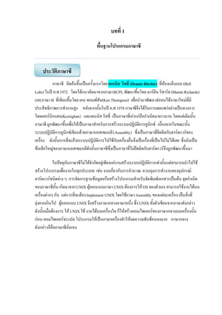 บทที่ 1
พื้นฐานโปรแกรมภาษาซี
ภาษาซี คิดค้นขึ้นเป็นครั้งแรกโดยเดนนิส ริทชี่ (Dennis Ritchie) ที่ห้องแล็บเบล (Bell
Labs) ในปี ค.ศ.1972 โดยได้แนวคิดมาจากภาษาBCPL พัฒนาขึ้นโดย มาร์ติน ริชาร์ด(Martin Richards)
และภาษา B ที่เขียนขึ้นโดย เคน ทอมพ์สัน(KenThompson) เพื่อนามาพัฒนาต่อจนได้ภาษาใหม่ที่มี
ประสิทธิภาพการทางานสูง หลังจากนั้นในปี ค.ศ.1978 ภาษาซีจึงได้รับการเผยแพร่อย่างเป็นทางการ
โดยเคอร์นิกแฮน(Kernighan) และเดนนิส ริทชี่ เป็นภาษาที่เก่าแก่ถือกาเนิดมายาวนาน โดยแต่เดิมนั้น
ภาษาซี ถูกพัฒนาขึ้นเพื่อให้เป็นภาษาสาหรับการสร้างระบบปฏิบัติการยูนิกซ์ เนื่องจากในขณะนั้น
ระบบปฏิบัติการยูนิกซ์เขียนด้วยภาษาแอสเซมบลี(Assembly) ซึ่งเป็นภาษาที่ยึดติดกับฮาร์ดแวร์ของ
เครื่อง ดังนั้นการที่จะย้ายระบบปฏิบัติการไปใช้กับเครื่องอื่นจึงเป็นเรื่องที่เป็นไปไม่ได้เลย ซึ่งนับเป็น
ข้อเสียใหญ่ของภาษาแอสเซมบลีดังนั้นภาษาซีซึ่งเป็นภาษาที่ไม่ยึดติดกับฮาร์ดแวร์จึงถูกพัฒนาขึ้นมา
ในปัจจุบันภาษาซีไม่ได้จากัดอยู่เพียงแค่งานสร้างระบบปฏิบัติการเท่านั้นแต่สามารถนาไปใช้
สร้างโปรแกรมเพื่องานในทุกประเภท เช่น งานเกี่ยวกับการคานวณ ควบคุมการทางานของอุปกรณ์/
ฮาร์ดแวร์ชนิดต่าง ๆ การจัดการฐานข้อมูลหรือสร้างโปรแกรมสาหรับจัดพิมพ์เอกสารเป็นต้น จุดกาเนิด
ของภาษาซีนั้น เกิดมาจากUNIX ผู้ออกแบบภาษา UNIX ต้องการให้ OS ของตัวเอง สามารถใช้งานได้บน
เครื่องต่างๆ กัน แต่การที่จะต้องImplement UNIX โดยใช้ภาษาAssembly ของแต่ละเครื่อง เป็นสิ่งที่
ยุ่งยากเกินไป ผู้ออกแบบUNIX จึงสร้างภาษากลางภาษาหนึ่ง ซึ่งUNIX ทั้งตัวเขียนจากภาษาดังกล่าว
ดังนั้นเมื่อต้องการ ให้UNIX ใช้ งานได้บนเครื่องใด ก็ให้สร้างคอมไพเลอร์ของภาษากลางบนเครื่องนั้น
ก่อน คอมไพเลอร์จะแปล โปรแกรมให้เป็นภาษาเครื่องทาให้ลดความซับซ้อนลงมาก ภาษากลาง
ดังกล่าวก็คือภาษาซีนั่นเอง
ประวัติภาษาซี
 