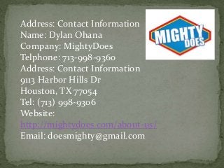 Address: Contact Information
Name: Dylan Ohana
Company: MightyDoes
Telphone: 713-998-9360
Address: Contact Information
9113 Harbor Hills Dr
Houston, TX 77054
Tel: (713) 998-9306
Website:
http://mightydoes.com/about-us/
Email: doesmighty@gmail.com
 