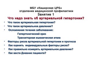 • Что такое артериальная гипертония?Что такое артериальная гипертония?
•    Что такое артериальное давление?Что такое артериальное давление?
• Осложнения течения заболевания:Осложнения течения заболевания:
Гипертонический кризГипертонический криз
Транзиторная ишемическая атакаТранзиторная ишемическая атака
• Факторы риска артериальной гипертонии и прогнозаФакторы риска артериальной гипертонии и прогноза
• Как оценить индивидуальные факторы риска?Как оценить индивидуальные факторы риска?
• Как правильно измерять артериальное давление?Как правильно измерять артериальное давление?
• Как вести Дневник пациента?Как вести Дневник пациента?
МБУ «Каширская ЦРБ»МБУ «Каширская ЦРБ»
отделение медицинской профилактикиотделение медицинской профилактики
Занятие 1Занятие 1
Что надо знать об артериальной гипертонии?Что надо знать об артериальной гипертонии?
 