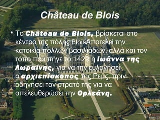 Château de Blois
•  Το Château de Blois, βρίσκεται στο
Bloisκέντρο της πόλης Αποτελεί την
,κατοικία πολλών βασιλιάδων αλλά και τον
1429  τόπο που πήγε το η Ιωάννα της
Λωραίνης, για να την ευλογήσει
 ο αρχιεπίσκοπος  μ ,της Ρε ς πριν
οδηγήσει τον στρατό της για να
 απελευθερώσει την Ορλεάνη.
 