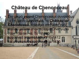 Château de Chenonceau
• Στο μικρό χωριό Chenonceaux συναντάμε
το επόμενο αρχοντικό, το Château de 
Chenonceau. Χτίστηκε στη θέση ενός
παλιού μύλου στον ποταμό Cher γύρω
στον 11ο αιώνα. Το αρχικό
αρχοντικό πυρπολήθηκε το 1412
και ανακατασκευάστηκε το 1430.
 