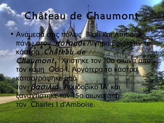 Château de Chaumont
• π  Blois Amboise,Ανάμεσα στις όλεις και
π  άνω στον π  οταμό Λίγηρα βρίσκεται το
 κάστρο Château de
Chaumont.  10 πΧτίστηκε τον ο αιώνα α ό
 Odo I.τον κόμη Αργότερα το κάστρο
πκαταστράφηκε α ό
 τον  βασιλιά 'Λουδοβίκο ΙΑ και
15 πξαναχτίστηκε τον ο αιώνα α ό
 Charles I d'Amboise.τον
 