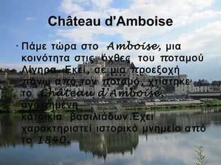 Château d'Amboise
•  Amboise,Πάμε τώρα στο μια
    πκοινότητα στις όχθες του οταμού
. , πΛίγηρα Εκεί σε μια ροεξοχή
π π π ,άνω α ό τον οταμό χτίστηκε
 Château d'Amboise,το
παγα ημένη
  .κατοικία βασιλιάδων Έχει
χαρακτηριστεί ιστορικό μνημείο πα ό
1840.το
 