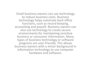 Small business owners can use technology
to reduce business costs. Business
technology helps automate back office
functions, such as record keeping,
accounting and payroll. Business owners can
also use technology to create secure
environments for maintaining sensitive
business or consumer information. Many
types of business technology or software
programs are user-friendly. This allows
business owners with a minor background in
information technology to use computer
hardware and software.
 