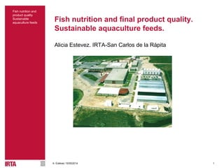1
Fish nutrition and
product quality
Sustainable
aquaculture feeds
A. Estévez 15/05/2014
Fish nutrition and final product quality.
Sustainable aquaculture feeds.
Alicia Estevez. IRTA-San Carlos de la Rápita
 