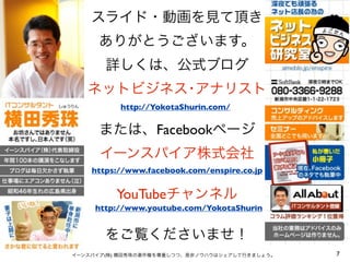 スライド・動画を見て頂き
ありがとうございます。
詳しくは、公式ブログ
ネットビジネス･アナリスト
または、Facebookページ
イーンスパイア株式会社
YouTubeチャンネル
をご覧くださいませ！
7イーンスパイア(株) 横田秀珠の著作権を尊重しつつ、是非ノウハウはシェアして行きましょう。
https://www.facebook.com/enspire.co.jp
http://YokotaShurin.com/
http://www.youtube.com/YokotaShurin
 