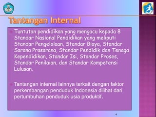  Tuntutan pendidikan yang mengacu kepada 8
Standar Nasional Pendidikan yang meliputi
Standar Pengelolaan, Standar Biaya, Standar
Sarana Prasarana, Standar Pendidik dan Tenaga
Kependidikan, Standar Isi, Standar Proses,
Standar Penilaian, dan Standar Kompetensi
Lulusan.
 Tantangan internal lainnya terkait dengan faktor
perkembangan penduduk Indonesia dilihat dari
pertumbuhan penduduk usia produktif.
4
 