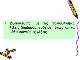 7. Δυσκολεύεται με τις πολυσύλλαβες
λέξεις (διάβασμα, γράψιμο), όπως και να
μάθει καινούριες λέξεις.
 