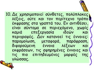 10. Δε χρησιμοποιεί σύνθετες, πολύπλοκες
λέξεις, ούτε και τον περίτεχνο τρόπο
έκφρασης στα γραπτά του. Εν αντιθέσει,
είναι σύντομα σε περιεχόμενο, χωρίς
καμιά επεξεργασία ιδεών και
περιγραφές. Δεν κατανοεί τις έννοιες:
παρομοίωση, μεταφορά, παράφραση,
διφορούμενη έννοια λέξεων και
εκφράσεων, τις αφηρημένες έννοιες και
τις πιο επιτηδευμένες μορφές της
γλώσσας.
 