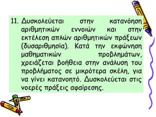 11. Δυσκολεύεται στην κατανόηση
αριθμητικών εννοιών και στην
εκτέλεση απλών αριθμητικών πράξεων
(δυσαριθμησία). Κατά την εκφώνηση
μαθηματικών προβλημάτων,
χρειάζεται βοήθεια στην ανάλυση του
προβλήματος σε μικρότερα σκέλη, για
να γίνει κατανοητό. Δυσκολεύεται στις
νοερές πράξεις αφαίρεσης.
 