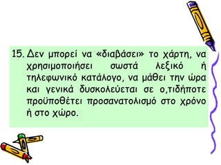15. Δεν μπορεί να «διαβάσει» το χάρτη, να
χρησιμοποιήσει σωστά λεξικό ή
τηλεφωνικό κατάλογο, να μάθει την ώρα
και γενικά δυσκολεύεται σε ο,τιδήποτε
προϋποθέτει προσανατολισμό στο χρόνο
ή στο χώρο.
 