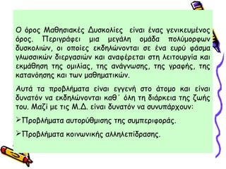Ο όρος Μαθησιακές Δυσκολίες είναι ένας γενικευμένος
όρος. Περιγράφει μια μεγάλη ομάδα πολύμορφων
δυσκολιών, οι οποίες εκδηλώνονται σε ένα ευρύ φάσμα
γλωσσικών διεργασιών και αναφέρεται στη λειτουργία και
εκμάθηση της ομιλίας, της ανάγνωσης, της γραφής, της
κατανόησης και των μαθηματικών.
Αυτά τα προβλήματα είναι εγγενή στο άτομο και είναι
δυνατόν να εκδηλώνονται καθ΄ όλη τη διάρκεια της ζωής
του. Μαζί με τις Μ.Δ. είναι δυνατόν να συνυπάρχουν:
Προβλήματα αυτορύθμισης της συμπεριφοράς.
Προβλήματα κοινωνικής αλληλεπίδρασης.
 