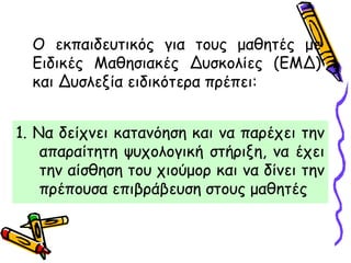 1. Να δείχνει κατανόηση και να παρέχει την
απαραίτητη ψυχολογική στήριξη, να έχει
την αίσθηση του χιούμορ και να δίνει την
πρέπουσα επιβράβευση στους μαθητές
Ο εκπαιδευτικός για τους μαθητές με
Ειδικές Μαθησιακές Δυσκολίες (ΕΜΔ)
και Δυσλεξία ειδικότερα πρέπει:
 