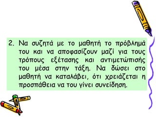 2. Να συζητά με το μαθητή το πρόβλημά
του και να αποφασίζουν μαζί για τους
τρόπους εξέτασης και αντιμετώπισής
του μέσα στην τάξη. Να δώσει στο
μαθητή να καταλάβει, ότι χρειάζεται η
προσπάθεια να του γίνει συνείδηση.
 