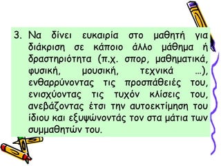 3. Να δίνει ευκαιρία στο μαθητή για
διάκριση σε κάποιο άλλο μάθημα ή
δραστηριότητα (π.χ. σπορ, μαθηματικά,
φυσική, μουσική, τεχνικά …),
ενθαρρύνοντας τις προσπάθειές του,
ενισχύοντας τις τυχόν κλίσεις του,
ανεβάζοντας έτσι την αυτοεκτίμηση του
ίδιου και εξυψώνοντάς τον στα μάτια των
συμμαθητών του.
 