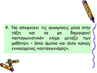 4. Να αποφεύγει τις συγκρίσεις μέσα στην
τάξη και να μη δημιουργεί
«ανταγωνιστικό» κλίμα μεταξύ των
μαθητών – άλλο άμιλλα και άλλο κακώς
εννοούμενος «ανταγωνισμός».
 