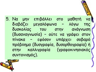 5. Να μην επιβάλλει στο μαθητή να
διαβάζει μεγαλόφωνα – λόγω της
δυσκολίας του στην ανάγνωση
(δυσαναγνωσία) – ούτε να γράφει στον
πίνακα – εφόσον υπάρχει σοβαρό
πρόβλημα (δυσγραφία, δυσορθογραφία) ή
στην καλλιγραφία (γραφοκινησιακός
συντονισμός).
 