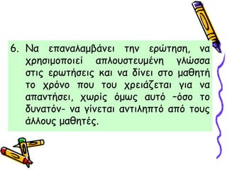 6. Να επαναλαμβάνει την ερώτηση, να
χρησιμοποιεί απλουστευμένη γλώσσα
στις ερωτήσεις και να δίνει στο μαθητή
το χρόνο που του χρειάζεται για να
απαντήσει, χωρίς όμως αυτό –όσο το
δυνατόν- να γίνεται αντιληπτό από τους
άλλους μαθητές.
 