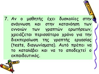 7. Αν ο μαθητής έχει δυσκολίες στην
ανάγνωση και στην κατανόηση των
εννοιών των γραπτών ερωτήσεων,
χρειάζεται περισσότερο χρόνο για την
διεκπεραίωση της γραπτής εργασίας
(tests, διαγωνίσματα). Αυτό πρέπει να
το καταλάβει και να το αποδεχτεί ο
εκπαιδευτικός.
 