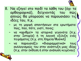 8. Να εξηγεί στο παιδί τα λάθη του (όχι τα
ορθογραφικά), δείχνοντάς του πώς
αλλιώς θα μπορούσε να παρουσιάσει τις
ιδέες του, π.χ.
– με τη μορφή απαντήσεων στα ερωτήματα:
πώς, πού, πότε, γιατί, ποιος;
– να «αριθμεί» τα ιστορικά γεγονότα (π.χ.
στην Ιστορία) ή τη λογική εξέλιξη ενός
πειράματος (π.χ. στη Χημεία/Φυσική)
– να παρουσιάζει «διαγραμματικά» τους
συλλογισμούς του στην ανάπτυξη μιας ιδέας
(π.χ. στην έκθεση ή στην ανάλυση κειμένου)
 