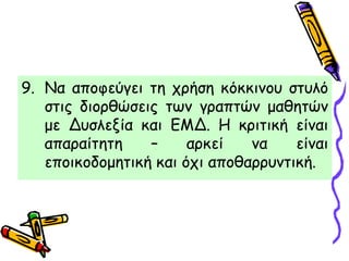 9. Να αποφεύγει τη χρήση κόκκινου στυλό
στις διορθώσεις των γραπτών μαθητών
με Δυσλεξία και ΕΜΔ. Η κριτική είναι
απαραίτητη – αρκεί να είναι
εποικοδομητική και όχι αποθαρρυντική.
 