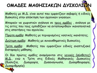 ΟΜΑΔΕΣ ΜΑΘΗΣΙΑΚΩΝ ΔΥΣΚΟΛΙΩΝΟΜΑΔΕΣ ΜΑΘΗΣΙΑΚΩΝ ΔΥΣΚΟΛΙΩΝ
Μαθητές με Μ.Δ. είναι αυτοί που εμφανίζουν σοβαρές ή ειδικές
δυσκολίες στην απόκτηση των σχολικών γνώσεων.
Μπορούν να χωριστούν ανάλογα σε τρεις ομάδες , ανάλογα με
τις αιτίες που τους εμποδίζουν να ανταποκριθούν ικανοποιητικά
στις απαιτήσεις του σχολείου.
Πρώτη ομάδα: Μαθητές με περιορισμένες νοητικές ικανότητες.
Δεύτερη ομάδα: Μαθητές με συναισθηματικές δυσκολίες.
Τρίτη ομάδα: Μαθητές που εμφανίζουν ειδικές αναπτυξιακέ
διαταραχές μάθησης.
Οι δύο πρώτες ομάδες αναφέρονται στις γενικές (σύνθετες)
Μ.Δ., ενώ η Τρίτη στις Ειδικές Μαθησιακές Δυσκολίες
(δυσλεξία, Δυσγραφία, Δυσαναγνωσία, Δυσορθογραφία,
Δυσαριθμησία)
 