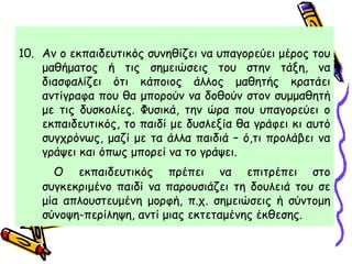 10. Αν ο εκπαιδευτικός συνηθίζει να υπαγορεύει μέρος του
μαθήματος ή τις σημειώσεις του στην τάξη, να
διασφαλίζει ότι κάποιος άλλος μαθητής κρατάει
αντίγραφα που θα μπορούν να δοθούν στον συμμαθητή
με τις δυσκολίες. Φυσικά, την ώρα που υπαγορεύει ο
εκπαιδευτικός, το παιδί με δυσλεξία θα γράφει κι αυτό
συγχρόνως, μαζί με τα άλλα παιδιά – ό,τι προλάβει να
γράψει και όπως μπορεί να το γράψει.
Ο εκπαιδευτικός πρέπει να επιτρέπει στο
συγκεκριμένο παιδί να παρουσιάζει τη δουλειά του σε
μία απλουστευμένη μορφή, π.χ. σημειώσεις ή σύντομη
σύνοψη-περίληψη, αντί μιας εκτεταμένης έκθεσης.
 