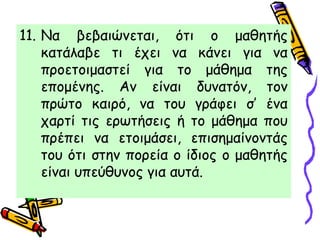 11. Να βεβαιώνεται, ότι ο μαθητής
κατάλαβε τι έχει να κάνει για να
προετοιμαστεί για το μάθημα της
επομένης. Αν είναι δυνατόν, τον
πρώτο καιρό, να του γράφει σ’ ένα
χαρτί τις ερωτήσεις ή το μάθημα που
πρέπει να ετοιμάσει, επισημαίνοντάς
του ότι στην πορεία ο ίδιος ο μαθητής
είναι υπεύθυνος για αυτά.
 