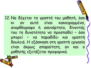 12. Να δέχεται τα γραπτά του μαθητή, όσο
κι αν αυτά είναι κακογραμμένα,
ανορθόγραφα ή ασυνάρτητα, δίνοντάς
του τη δυνατότητα να προσπαθεί – όσο
μπορεί – να παραδίδει και γραπτή
δουλειά. Η εξάσκηση στη γραπτή εργασία
είναι άκρως απαραίτητη, αν και ο
μαθητής εξετάζεται προφορικά.
 
